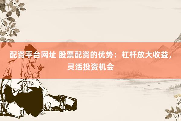 配资平台网址 股票配资的优势：杠杆放大收益，灵活投资机会