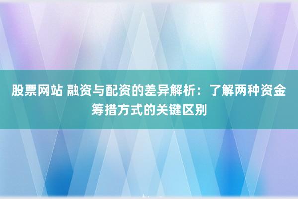 股票网站 融资与配资的差异解析：了解两种资金筹措方式的关键区别