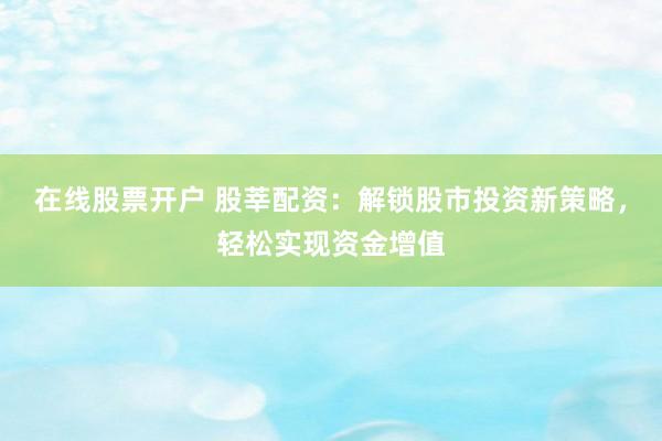 在线股票开户 股莘配资:解锁股市投资新策略,轻松实现资金增值