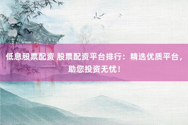 低息股票配资 股票配资平台排行：精选优质平台，助您投资无忧！