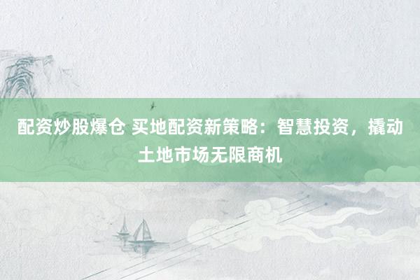 配资炒股爆仓 买地配资新策略：智慧投资，撬动土地市场无限商机