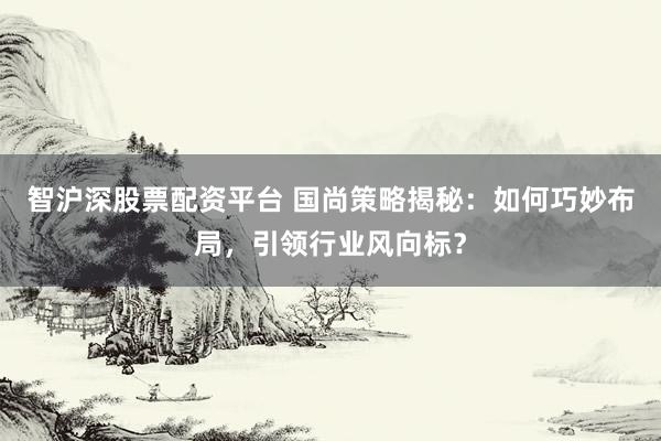 智沪深股票配资平台 国尚策略揭秘:如何巧妙布局,引领行业风向标?